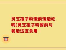 灵芝孢子粉饭前饭后吃呢(灵芝孢子粉餐前与餐后适宜食用