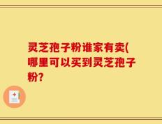 灵芝孢子粉谁家有卖(哪里可以买到灵芝孢子粉？