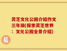 灵芝文化公园介绍作文三年级(探索灵芝世界：文化公园全景介绍)