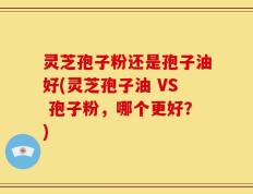 灵芝孢子粉还是孢子油好(灵芝孢子油 VS 孢子粉，哪个更好？)