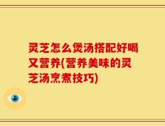 灵芝怎么煲汤搭配好喝又营养(营养美味的灵芝汤烹煮技巧)