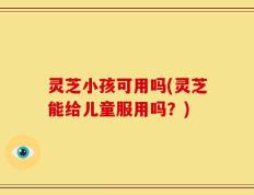 灵芝小孩可用吗(灵芝能给儿童服用吗？)