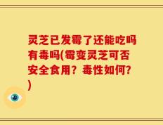 灵芝已发霉了还能吃吗有毒吗(霉变灵芝可否安全食用？毒性如何？)