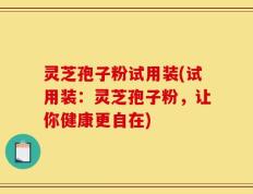 灵芝孢子粉试用装(试用装：灵芝孢子粉，让你健康更自在)