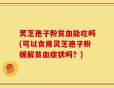 灵芝孢子粉贫血能吃吗(可以食用灵芝孢子粉缓解贫血症状吗？)