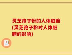 灵芝孢子粉的人体脏腑(灵芝孢子粉对人体脏腑的影响)
