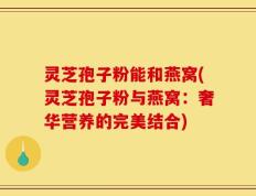 灵芝孢子粉能和燕窝(灵芝孢子粉与燕窝：奢华营养的完美结合)