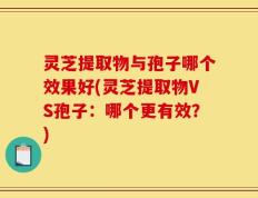 灵芝提取物与孢子哪个效果好(灵芝提取物VS孢子：哪个更有效？)