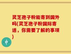 灵芝孢子粉能寄到国外吗(灵芝孢子粉国际寄送，你需要了解的事项)