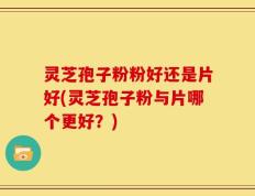 灵芝孢子粉粉好还是片好(灵芝孢子粉与片哪个更好？)