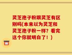 灵芝孢子粉跟灵芝有区别吗(本来以为灵芝和灵芝孢子粉一样？看完这个你就明白了！)
