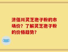 济佰川灵芝孢子粉的市场价？了解灵芝孢子粉的价格趋势？