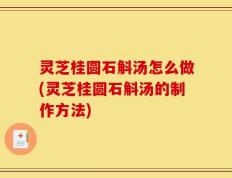 灵芝桂圆石斛汤怎么做(灵芝桂圆石斛汤的制作方法)