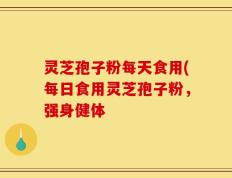 灵芝孢子粉每天食用(每日食用灵芝孢子粉，强身健体