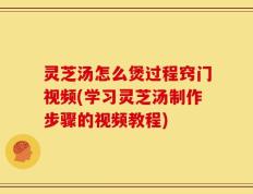 灵芝汤怎么煲过程窍门视频(学习灵芝汤制作步骤的视频教程)