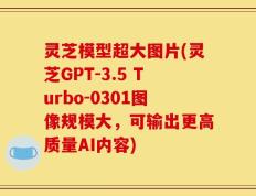 灵芝模型超大图片(灵芝GPT-3.5 Turbo-0301图像规模大，可输出更高质量AI内容)