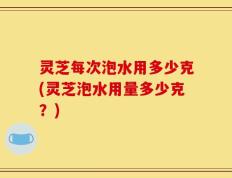 灵芝每次泡水用多少克(灵芝泡水用量多少克？)