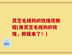 灵芝毛线钩织玫瑰花教程(用灵芝毛线钩织玫瑰，教程来了！)