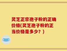 灵芝正宗孢子粉的正确价格(灵芝孢子粉的正当价格是多少？)