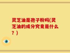灵芝油是孢子粉吗(灵芝油的成分究竟是什么？)