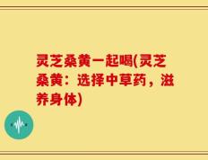 灵芝桑黄一起喝(灵芝桑黄：选择中草药，滋养身体)