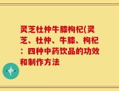 灵芝杜仲牛膝枸杞(灵芝、杜仲、牛膝、枸杞：四种中药饮品的功效和制作方法