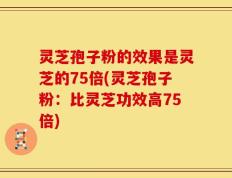 灵芝孢子粉的效果是灵芝的75倍(灵芝孢子粉：比灵芝功效高75倍)