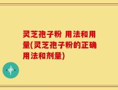 灵芝孢子粉 用法和用量(灵芝孢子粉的正确用法和剂量)