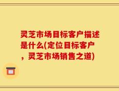 灵芝市场目标客户描述是什么(定位目标客户，灵芝市场销售之道)