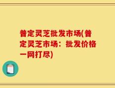 普定灵芝批发市场(普定灵芝市场：批发价格一网打尽)