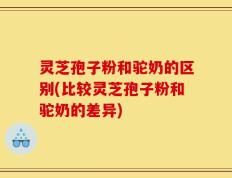 灵芝孢子粉和驼奶的区别(比较灵芝孢子粉和驼奶的差异)