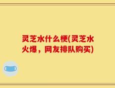 灵芝水什么梗(灵芝水火爆，网友排队购买)