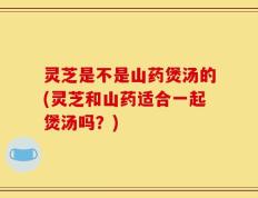 灵芝是不是山药煲汤的(灵芝和山药适合一起煲汤吗？)