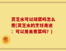 灵芝水可以烧菜吗怎么煮(灵芝水的烹饪用途：可以用来煮菜吗？)