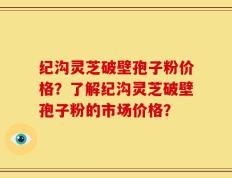 纪沟灵芝破壁孢子粉价格？了解纪沟灵芝破壁孢子粉的市场价格？