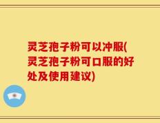 灵芝孢子粉可以冲服(灵芝孢子粉可口服的好处及使用建议)