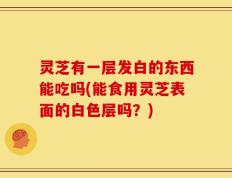 灵芝有一层发白的东西能吃吗(能食用灵芝表面的白色层吗？)