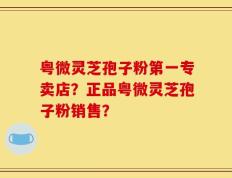 粤微灵芝孢子粉第一专卖店？正品粤微灵芝孢子粉销售？