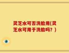 灵芝水可否洗脸用(灵芝水可用于洗脸吗？)
