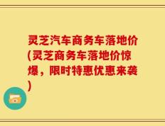 灵芝汽车商务车落地价(灵芝商务车落地价惊爆，限时特惠优惠来袭)