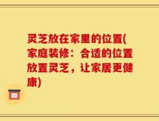 灵芝放在家里的位置(家庭装修：合适的位置放置灵芝，让家居更健康)