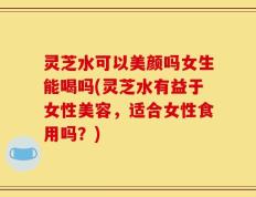 灵芝水可以美颜吗女生能喝吗(灵芝水有益于女性美容，适合女性食用吗？)