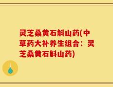 灵芝桑黄石斛山药(中草药大补养生组合：灵芝桑黄石斛山药)