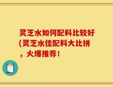 灵芝水如何配料比较好(灵芝水佳配料大比拼，火爆推荐！