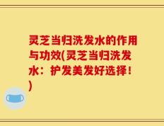 灵芝当归洗发水的作用与功效(灵芝当归洗发水：护发美发好选择！)