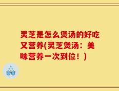 灵芝是怎么煲汤的好吃又营养(灵芝煲汤：美味营养一次到位！)