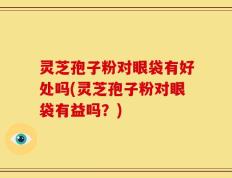 灵芝孢子粉对眼袋有好处吗(灵芝孢子粉对眼袋有益吗？)