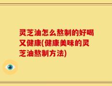灵芝油怎么熬制的好喝又健康(健康美味的灵芝油熬制方法)
