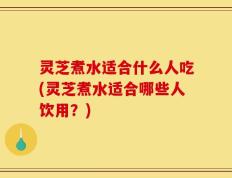 灵芝煮水适合什么人吃(灵芝煮水适合哪些人饮用？)