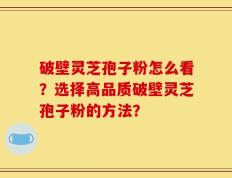 破壁灵芝孢子粉怎么看？选择高品质破壁灵芝孢子粉的方法？